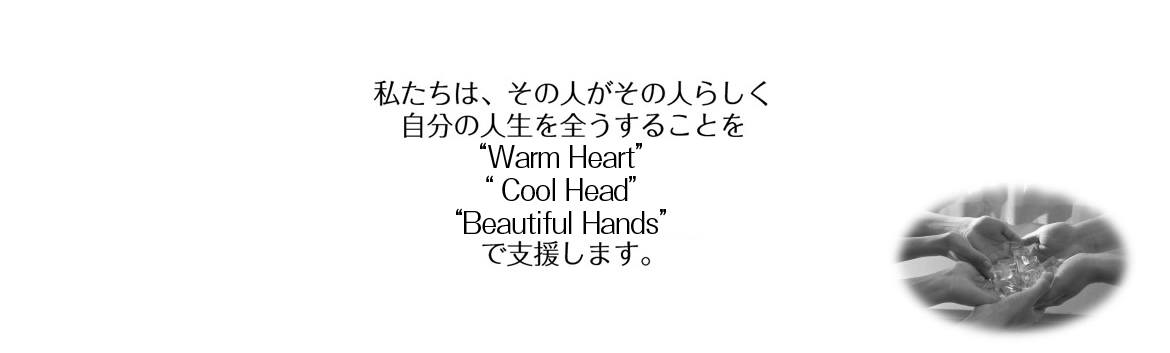 私たちは、その人がその人らしく　自分の人生を全うすることを　Warm Heart：心　Cool Head：知識　Beautiful Hands：技術　で支援します。