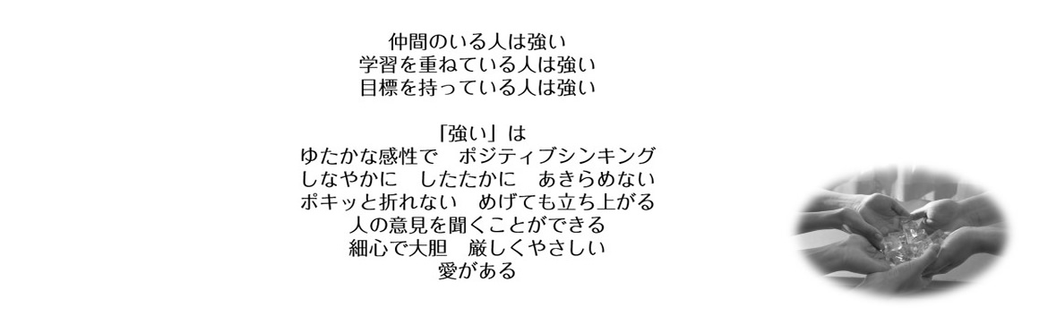 仲間のいる人は強い　学習を重ねている人は強い　目標を持っている人は強い　「強い」はゆたかな感性で　ポジティブシンキング　しなやかに　したたかに　あきらめない　ポキっと折れない　めげても立ち上がる　人の意見を聞くことができる　細心で大胆　厳しくやさしい　愛がある